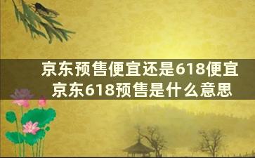 京东预售便宜还是618便宜 京东618预售是什么意思